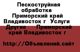 Пескоструйная обработка - Приморский край, Владивосток г. Услуги » Другие   . Приморский край,Владивосток г.